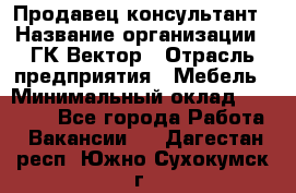 Продавец-консультант › Название организации ­ ГК Вектор › Отрасль предприятия ­ Мебель › Минимальный оклад ­ 15 000 - Все города Работа » Вакансии   . Дагестан респ.,Южно-Сухокумск г.